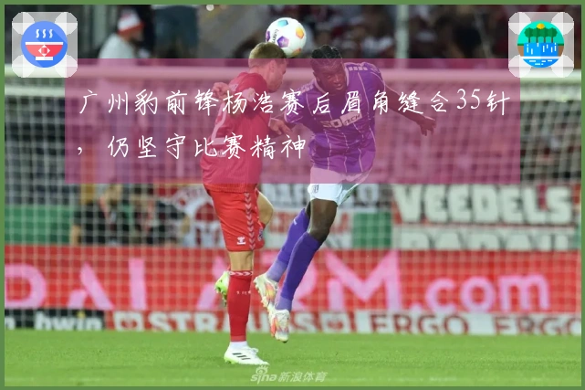 广州豹前锋杨浩赛后眉角缝合35针，仍坚守比赛精神