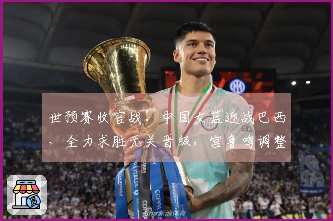 世预赛收官战！中国女篮迎战巴西，全力求胜无关晋级，宫鲁鸣调整阵容