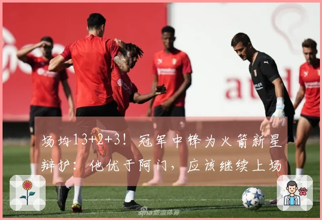 场均13+2+3！冠军中锋为火箭新星辩护：他优于阿门，应该继续上场