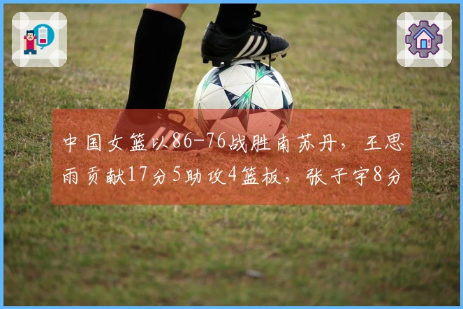 中国女篮以86-76战胜南苏丹，王思雨贡献17分5助攻4篮板，张子宇8分钟内拿下11分5篮板