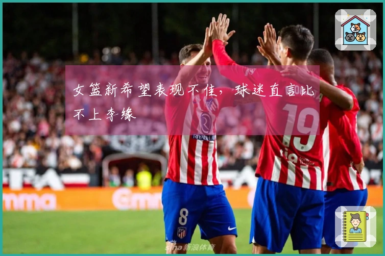 女篮新希望表现不佳，球迷直言比不上李缘