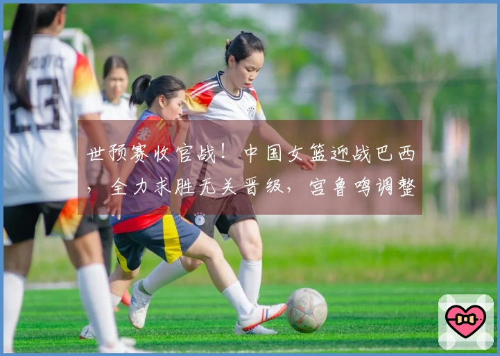 世预赛收官战！中国女篮迎战巴西，全力求胜无关晋级，宫鲁鸣调整阵容