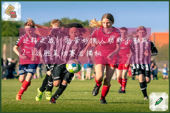 逆转之战！孔蒂妙换人助那不勒斯2-1战胜莱切赛后揭秘