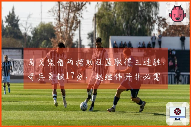 乌戈凭借两招助辽篮取得三连胜，奇兵贡献17分，赵继伟并非必需