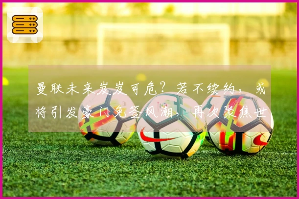 曼联未来岌岌可危？若不续约，或将引发豪门免签风潮，再次聚焦世界杯！