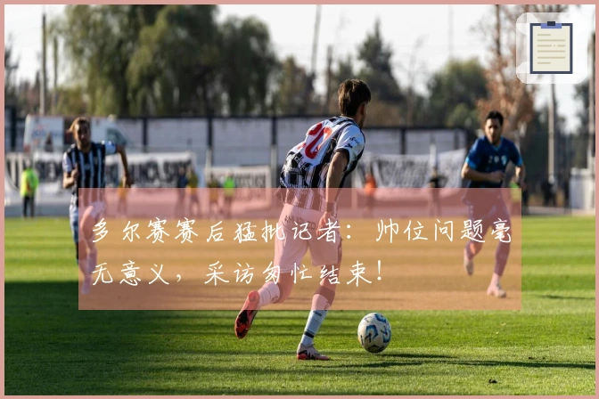多尔赛赛后猛批记者：帅位问题毫无意义，采访匆忙结束！