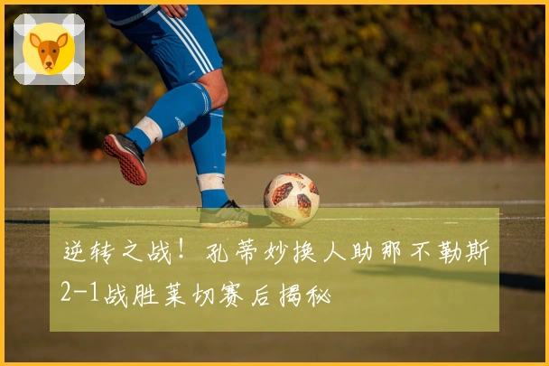 逆转之战！孔蒂妙换人助那不勒斯2-1战胜莱切赛后揭秘