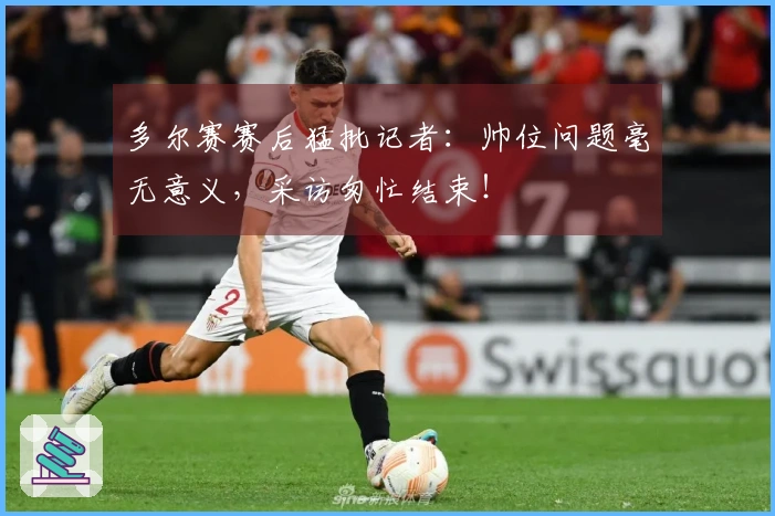 多尔赛赛后猛批记者：帅位问题毫无意义，采访匆忙结束！